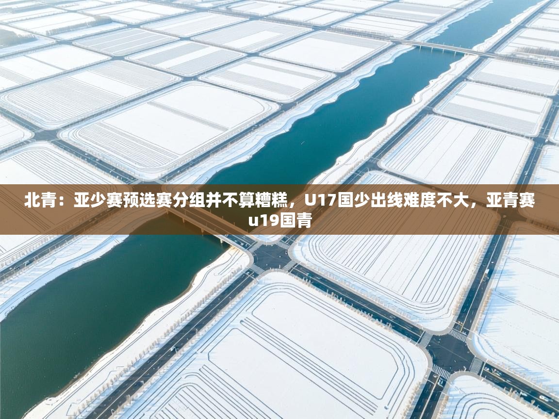 北青：亚少赛预选赛分组并不算糟糕，U17国少出线难度不大，亚青赛u19国青  第1张
