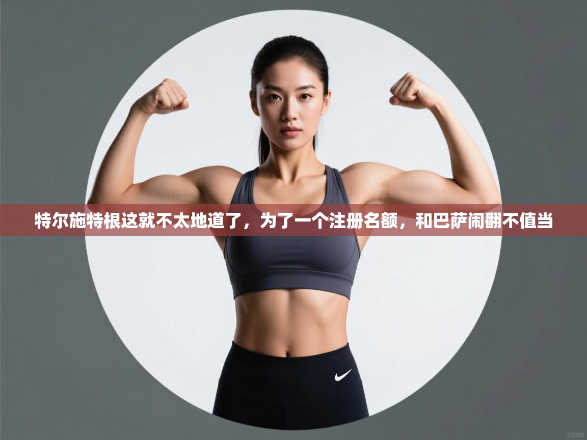 特尔施特根这就不太地道了，为了一个注册名额，和巴萨闹翻不值当