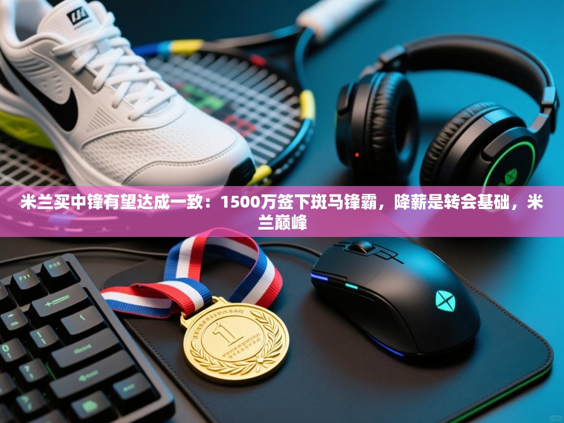 米兰买中锋有望达成一致：1500万签下斑马锋霸，降薪是转会基础，米兰巅峰