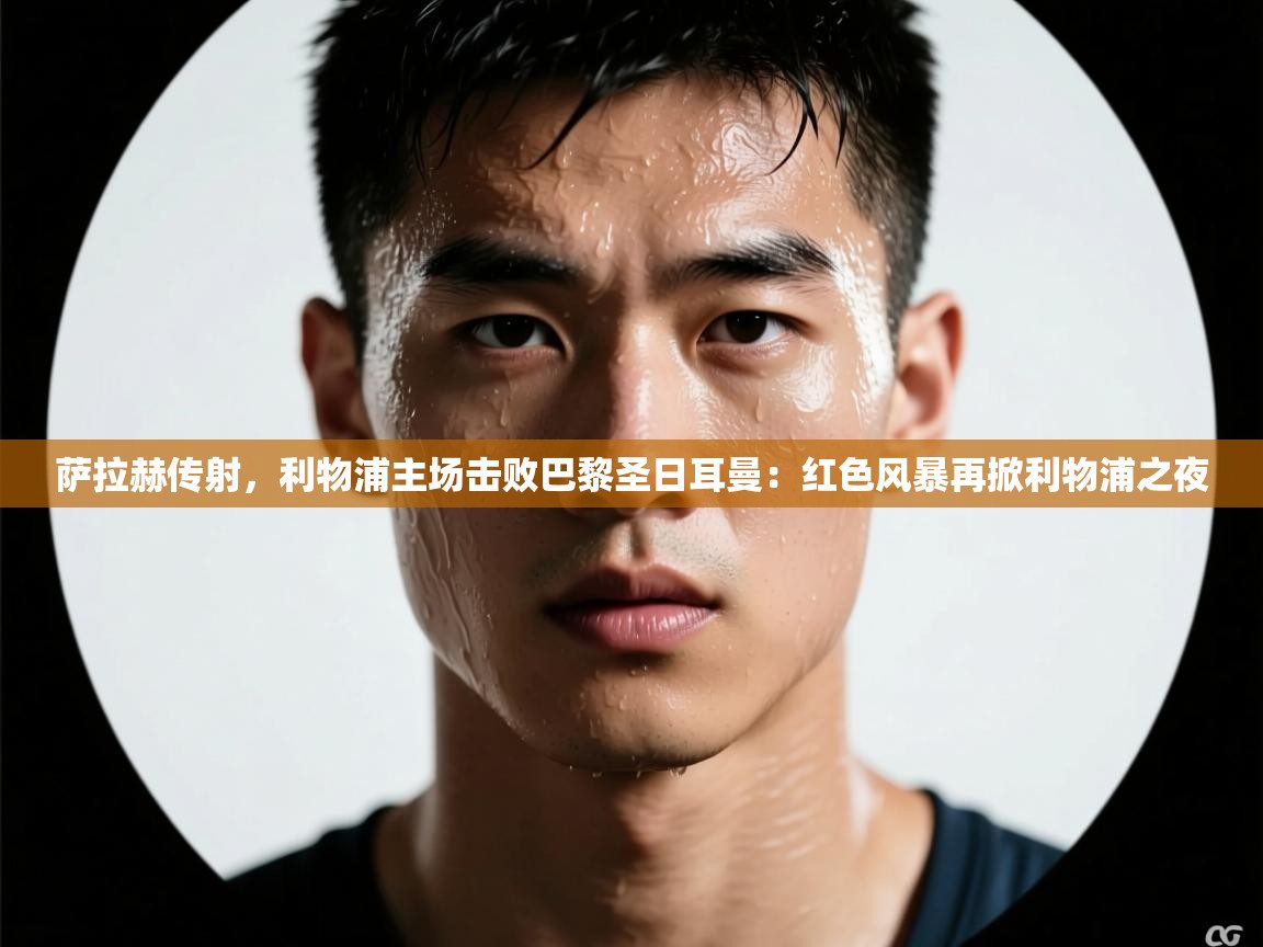 萨拉赫传射，利物浦主场击败巴黎圣日耳曼：红色风暴再掀利物浦之夜